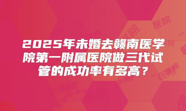 2025年未婚去赣南医学院第一附属医院做三代试管的成功率有多高?