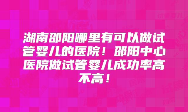 湖南邵阳哪里有可以做试管婴儿的医院!邵阳中心医院做试管婴儿成功率高不高!