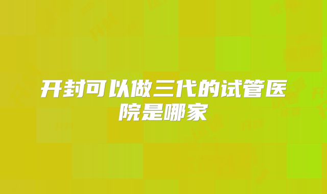 开封可以做三代的试管医院是哪家
