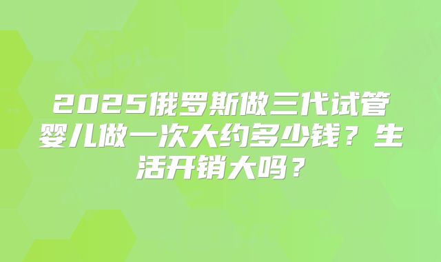2025俄罗斯做三代试管婴儿做一次大约多少钱?生活开销大吗?