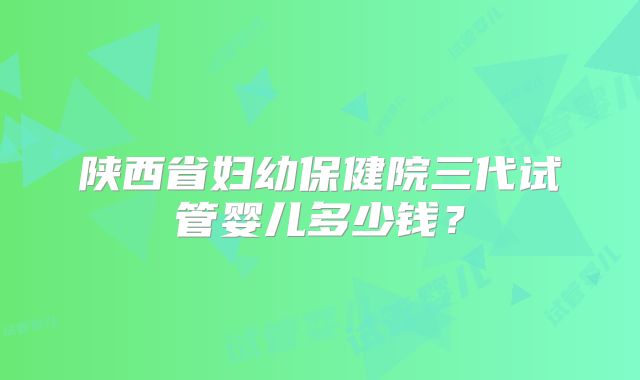 陕西省妇幼保健院三代试管婴儿多少钱?