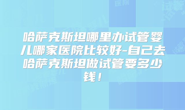 哈萨克斯坦哪里办试管婴儿哪家医院比较好-自己去哈萨克斯坦做试管要多少钱！
