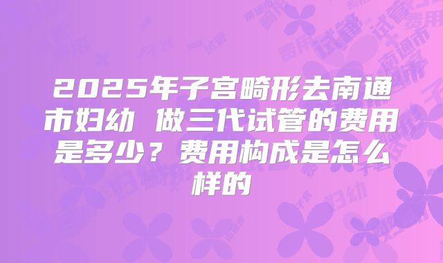 2025年子宫畸形去南通市妇幼 做三代试管的费用是多少？费用构成是怎么样的