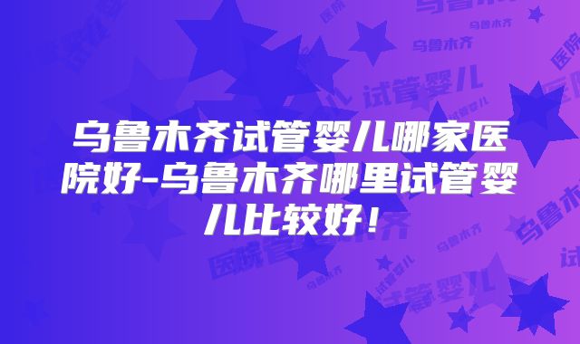 乌鲁木齐试管婴儿哪家医院好-乌鲁木齐哪里试管婴儿比较好！