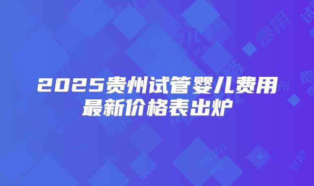 2025贵州试管婴儿费用最新价格表出炉