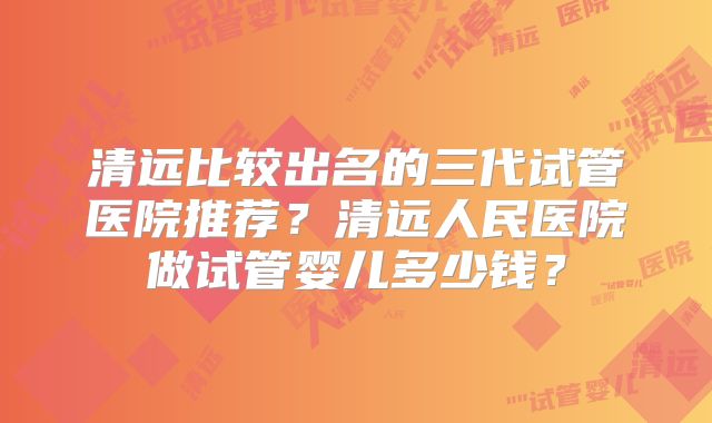 清远比较出名的三代试管医院推荐？清远人民医院做试管婴儿多少钱？