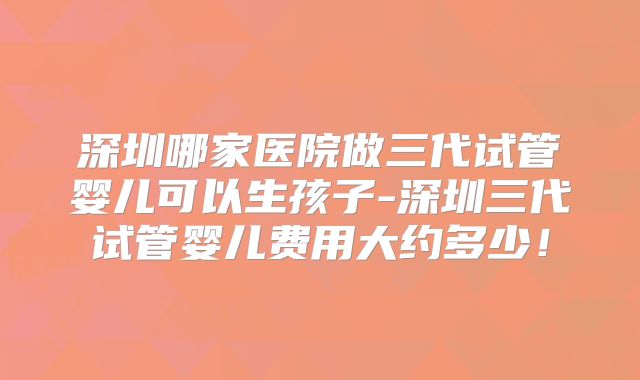 深圳哪家医院做三代试管婴儿可以生孩子-深圳三代试管婴儿费用大约多少!