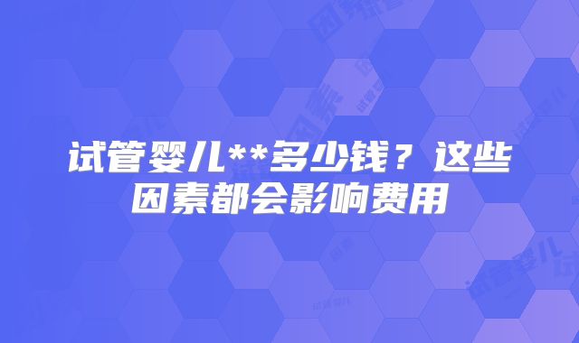 试管婴儿**多少钱？这些因素都会影响费用