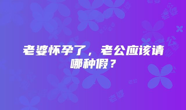 老婆怀孕了,老公应该请哪种假?