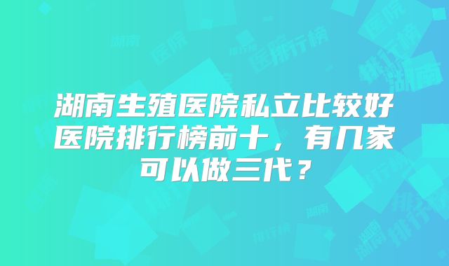 湖南生殖医院私立比较好医院排行榜前十，有几家可以做三代？