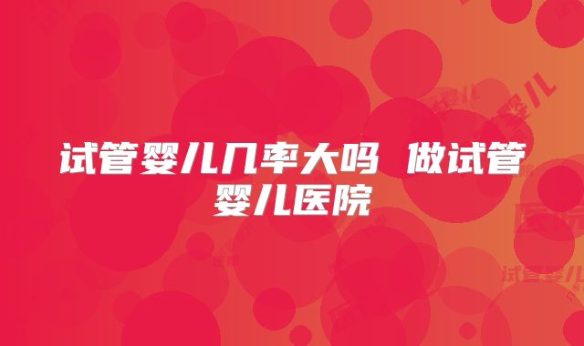 试管婴儿几率大吗 做试管婴儿医院
