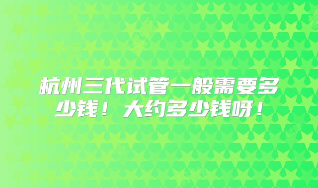 杭州三代试管一般需要多少钱！大约多少钱呀！