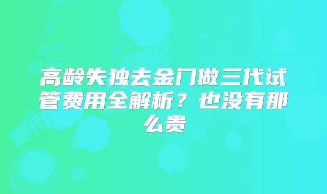 高龄失独去金门做三代试管费用全解析?也没有那么贵