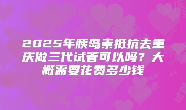 2025年胰岛素抵抗去重庆做三代试管可以吗?大概需要花费多少钱