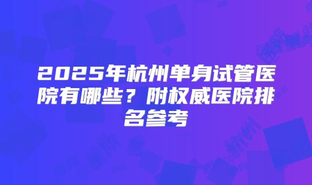 2025年杭州单身试管医院有哪些?附权威医院排名参考