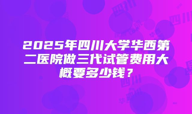 2025年四川大学华西第二医院做三代试管费用大概要多少钱?