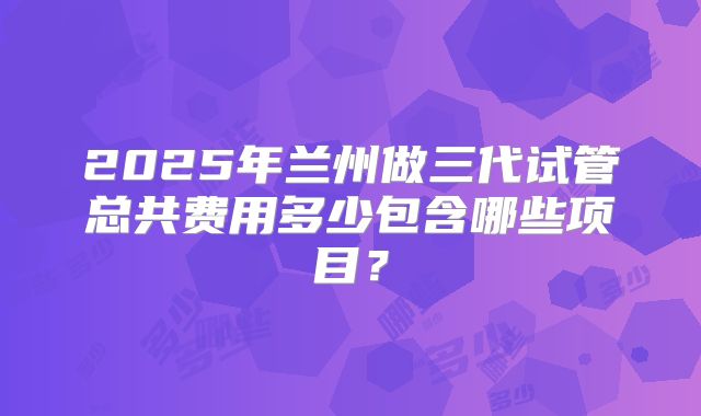 2025年兰州做三代试管总共费用多少包含哪些项目？