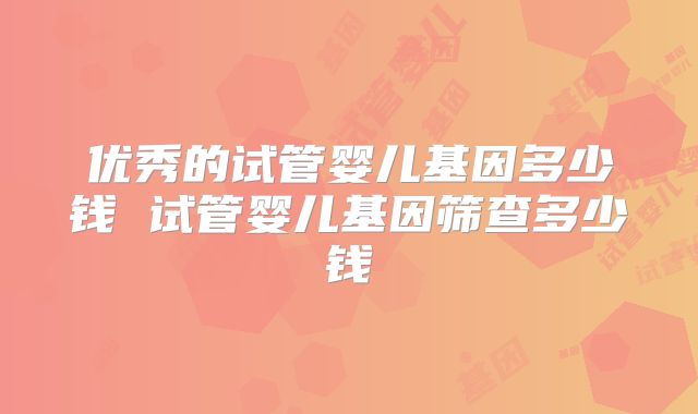 优秀的试管婴儿基因多少钱 试管婴儿基因筛查多少钱