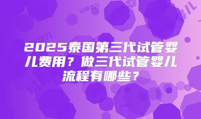 2025泰国第三代试管婴儿费用？做三代试管婴儿流程有哪些？