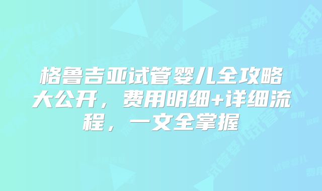 格鲁吉亚试管婴儿全攻略大公开，费用明细+详细流程，一文全掌握