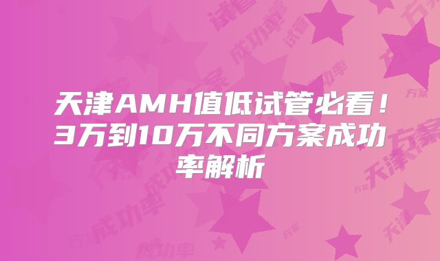 天津AMH值低试管必看!3万到10万不同方案成功率解析