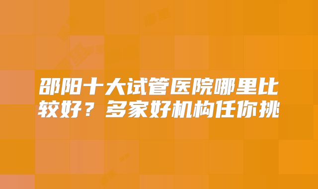 邵阳十大试管医院哪里比较好？多家好机构任你挑