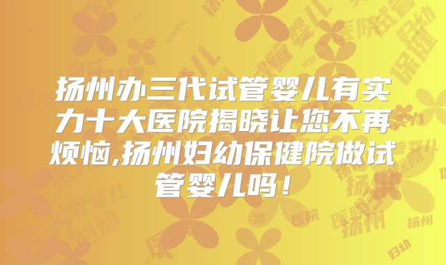 扬州办三代试管婴儿有实力十大医院揭晓让您不再烦恼,扬州妇幼保健院做试管婴儿吗！