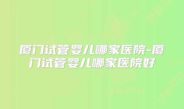 厦门试管婴儿哪家医院-厦门试管婴儿哪家医院好