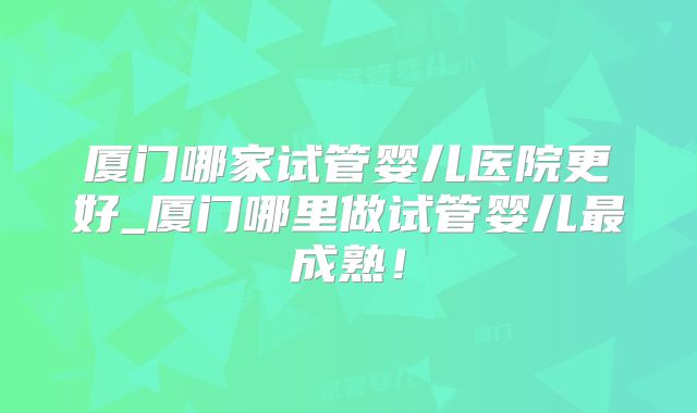 厦门哪家试管婴儿医院更好_厦门哪里做试管婴儿最成熟!