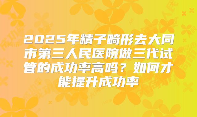 2025年精子畸形去大同市第三人民医院做三代试管的成功率高吗?如何才能提升成功率