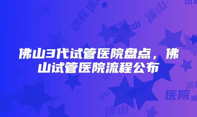 佛山3代试管医院盘点，佛山试管医院流程公布
