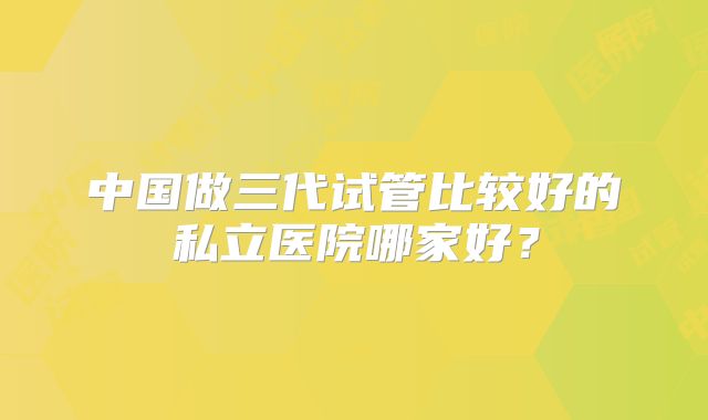 中国做三代试管比较好的私立医院哪家好？