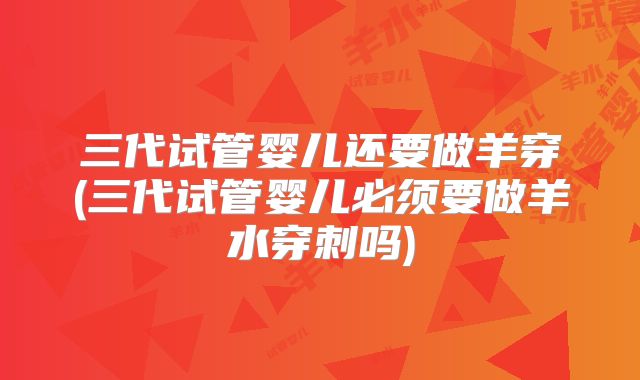 三代试管婴儿还要做羊穿(三代试管婴儿必须要做羊水穿刺吗)