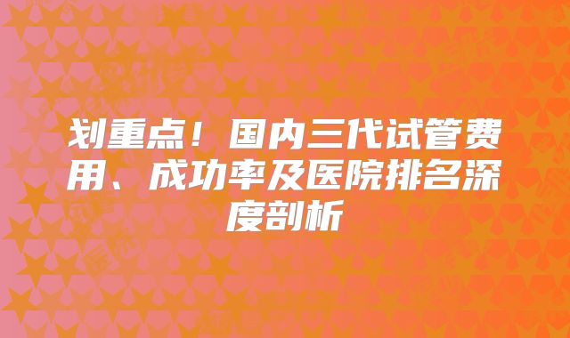 划重点!国内三代试管费用、成功率及医院排名深度剖析