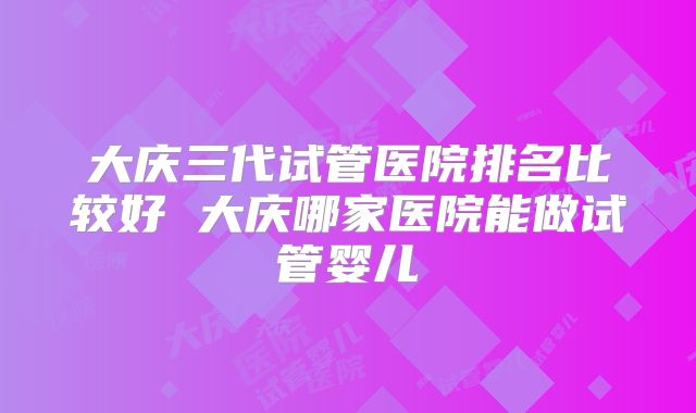 大庆三代试管医院排名比较好 大庆哪家医院能做试管婴儿