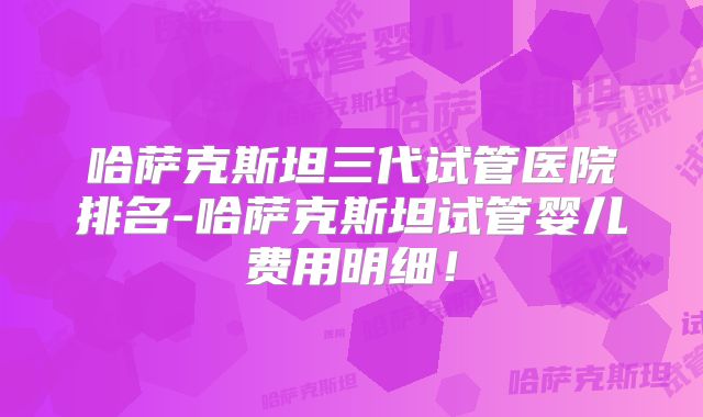 哈萨克斯坦三代试管医院排名-哈萨克斯坦试管婴儿费用明细!