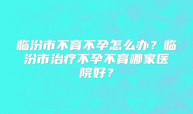 临汾市不育不孕怎么办?临汾市治疗不孕不育哪家医院好?