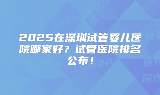 2025在深圳试管婴儿医院哪家好?试管医院排名公布!