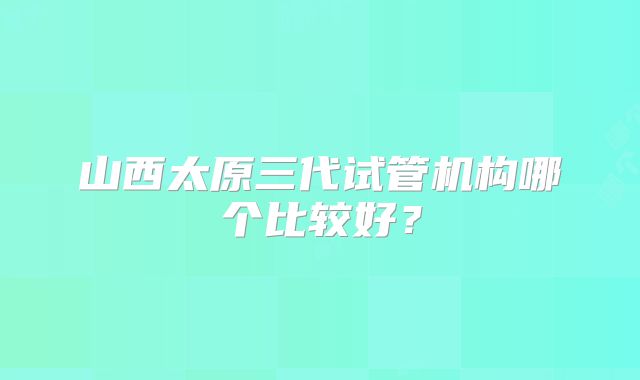 山西太原三代试管机构哪个比较好？