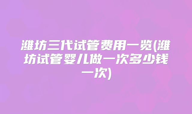 潍坊三代试管费用一览(潍坊试管婴儿做一次多少钱一次)