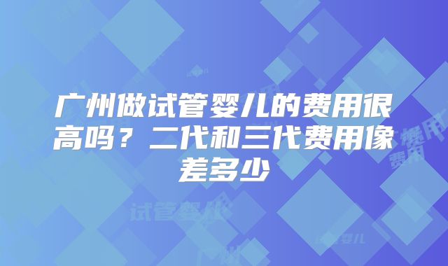 广州做试管婴儿的费用很高吗？二代和三代费用像差多少