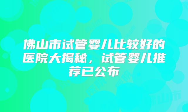 佛山市试管婴儿比较好的医院大揭秘,试管婴儿推荐已公布