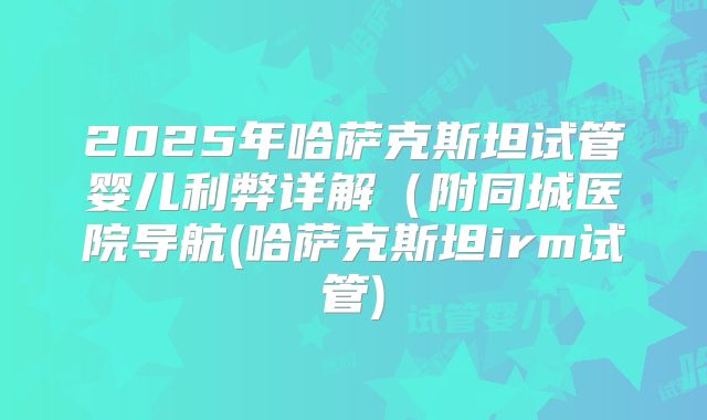 2025年哈萨克斯坦试管婴儿利弊详解(附同城医院导航(哈萨克斯坦irm试管)