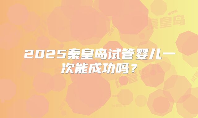 2025秦皇岛试管婴儿一次能成功吗？