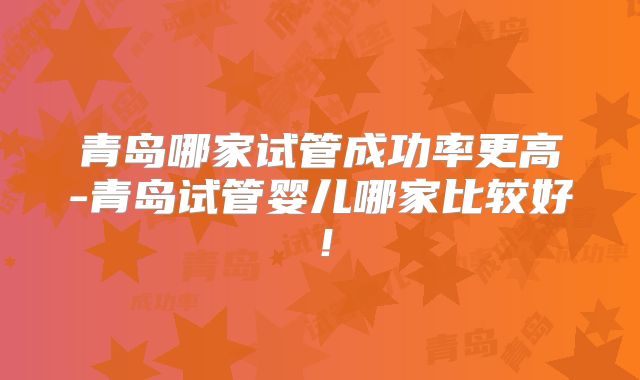青岛哪家试管成功率更高-青岛试管婴儿哪家比较好！