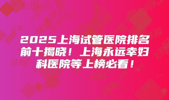 2025上海试管医院排名前十揭晓！上海永远幸妇科医院等上榜必看！