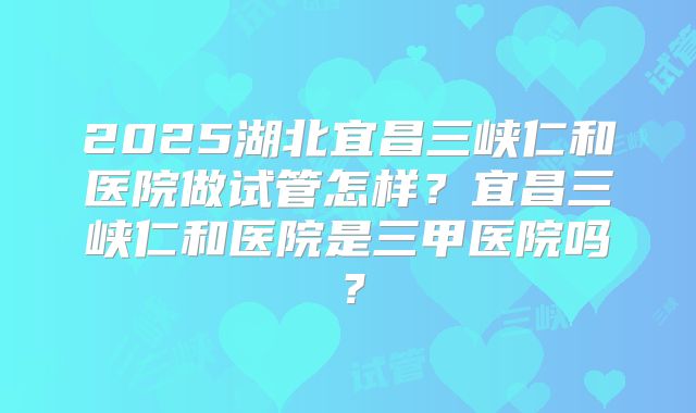 2025湖北宜昌三峡仁和医院做试管怎样?宜昌三峡仁和医院是三甲医院吗?