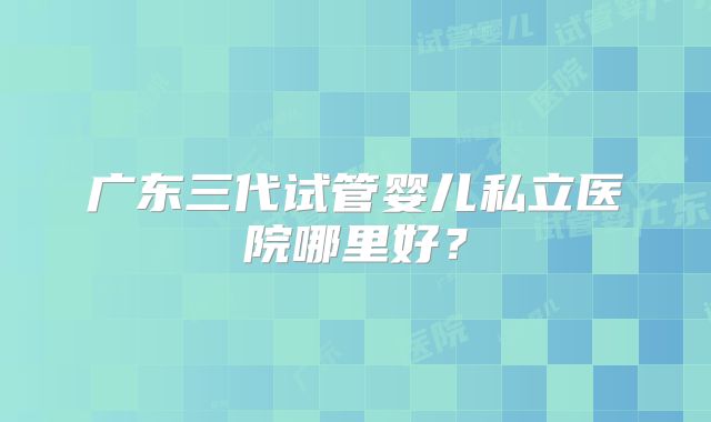 广东三代试管婴儿私立医院哪里好?