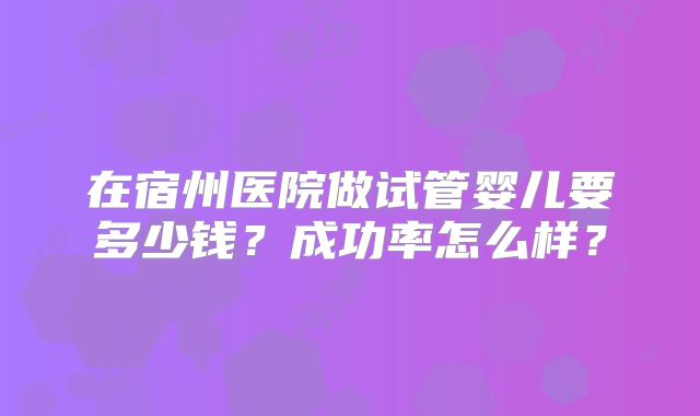 在宿州医院做试管婴儿要多少钱?成功率怎么样?