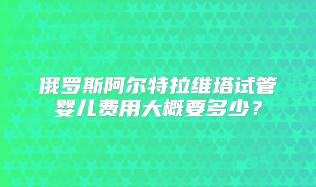 俄罗斯阿尔特拉维塔试管婴儿费用大概要多少?